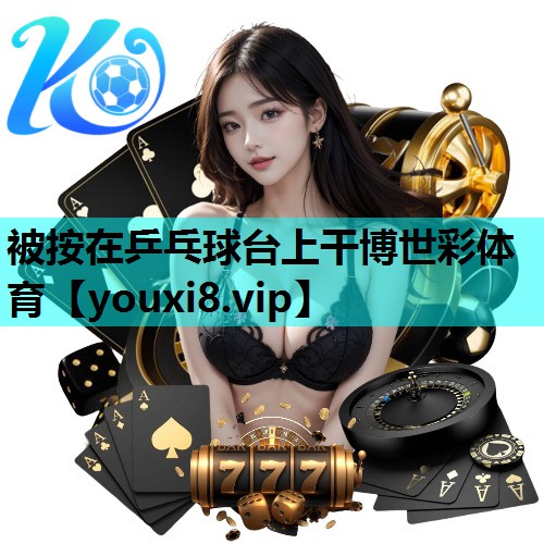 被按在乒乓球台上干博世彩体育