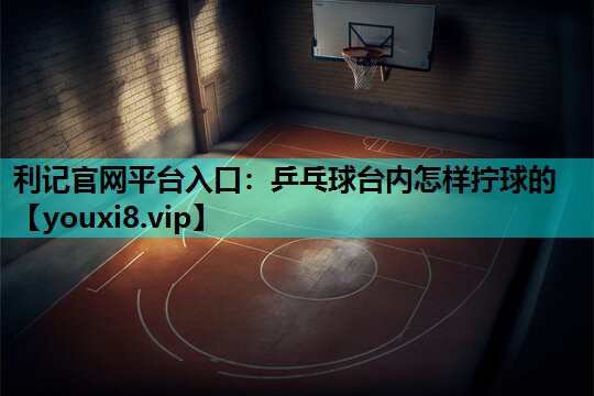 利记官网平台入口：乒乓球台内怎样拧球的