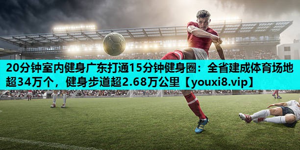 20分钟室内健身广东打通15分钟健身圈：全省建成体育场地超34万个，健身步道超2.68万公里
