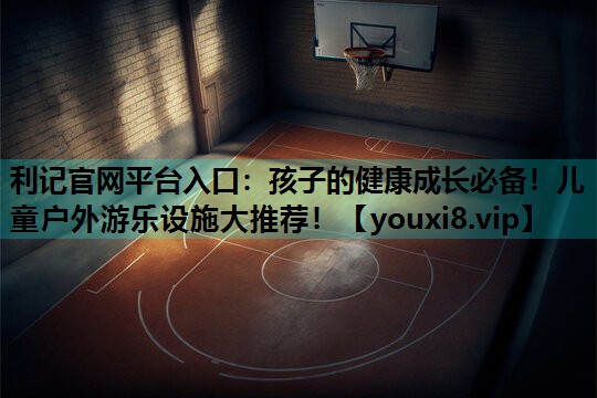 利记官网平台入口：孩子的健康成长必备！儿童户外游乐设施大推荐！