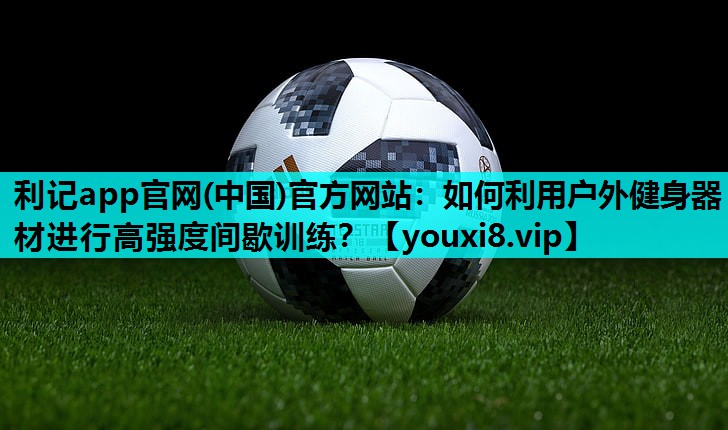 利记app官网(中国)官方网站：如何利用户外健身器材进行高强度间歇训练？