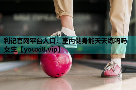 利记官网平台入口：室内健身能天天练吗吗女生