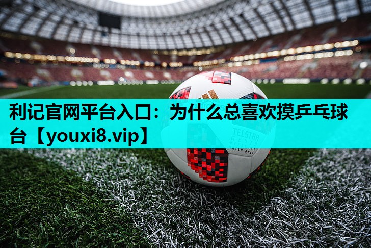 利记官网平台入口：为什么总喜欢摸乒乓球台