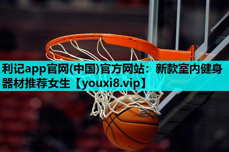 利记app官网(中国)官方网站：新款室内健身器材推荐女生