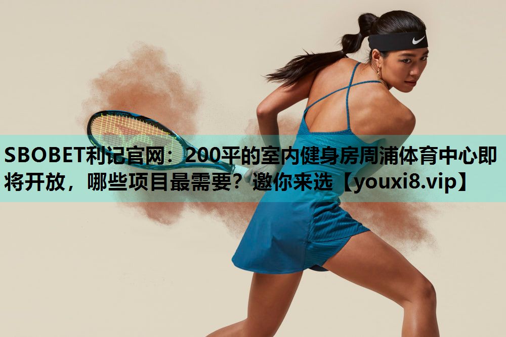 SBOBET利记官网：200平的室内健身房周浦体育中心即将开放，哪些项目最需要？邀你来选