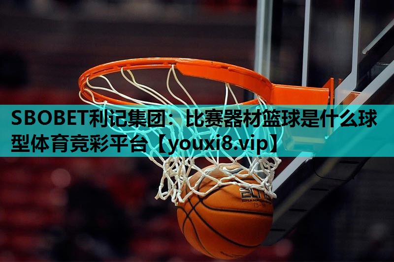 SBOBET利记集团：比赛器材篮球是什么球型体育竞彩平台
