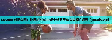 SBOBET利记官网：比赛乒乓球台哪个好五星体育直播在哪看