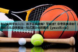 利记官网平台入口：孩子不会跳绳？学篮球？中考体育冲刺？许昌砾石乐动体能馆一站式满足你的需求