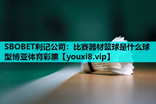 SBOBET利记公司：比赛器材篮球是什么球型博亚体育彩票