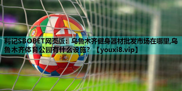 利记SBOBET网页版：乌鲁木齐健身器材批发市场在哪里,乌鲁木齐体育公园有什么设施？