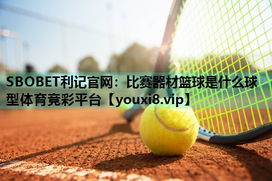 SBOBET利记官网：比赛器材篮球是什么球型体育竞彩平台