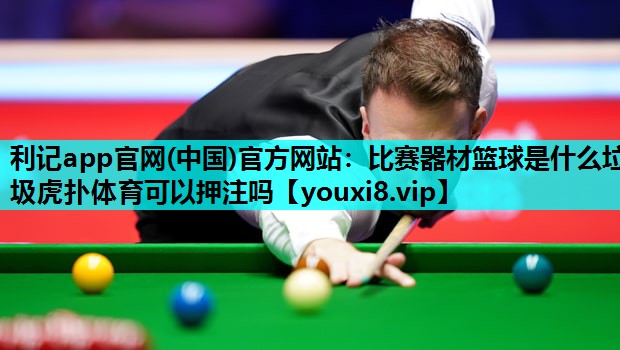 利记app官网(中国)官方网站：比赛器材篮球是什么垃圾虎扑体育可以押注吗