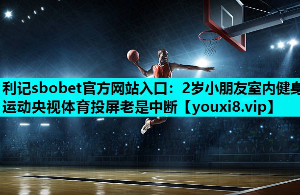 利记sbobet官方网站入口：2岁小朋友室内健身运动央视体育投屏老是中断