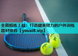 全面锻炼上肢:打造健美臂力的户外训练器材推荐 全面锻炼上肢:打造健美臂力的户外训练器材推荐