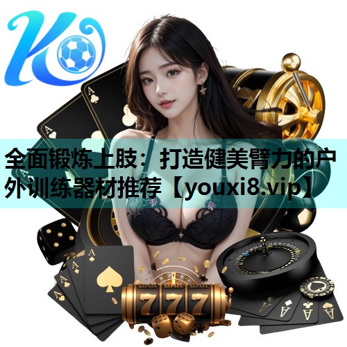 全面锻炼上肢:打造健美臂力的户外训练器材推荐 全面锻炼上肢:打造健美臂力的户外训练器材推荐