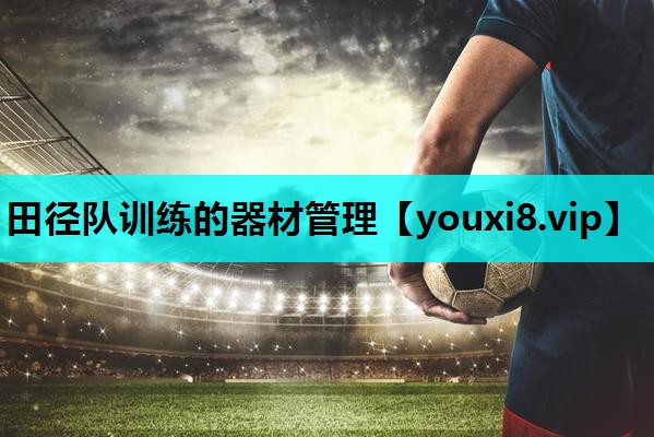 田径队训练的器材管理 田径队训练的器材管理
