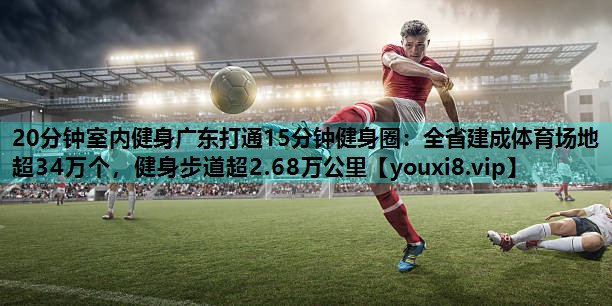 20分钟室内健身广东打通15分钟健身圈:全省建成体育场地超34万个,健身步道超2.68万公里 20分钟室内健身广东打通15分钟健身圈:全省建成体育场地超34万个,健身步道超2.68万公里
