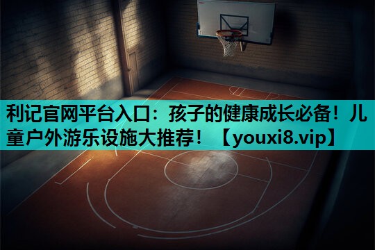 孩子的健康成长必备!儿童户外游乐设施大推荐! 孩子的健康成长必备!儿童户外游乐设施大推荐!