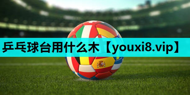 乒乓球台用什么木 乒乓球台用什么木