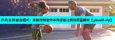 开启全新健身模式:家庭自制室外体育设备让锻炼更富趣味 开启全新健身模式:家庭自制室外体育设备让锻炼更富趣味