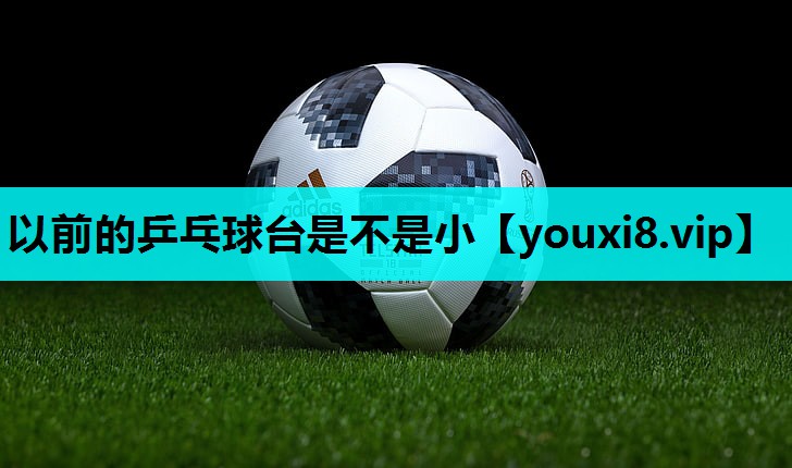 以前的乒乓球台是不是小 以前的乒乓球台是不是小