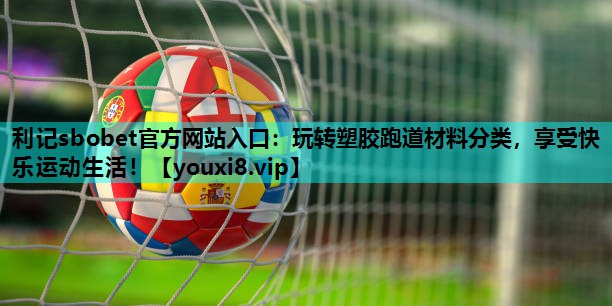 玩转塑胶跑道材料分类,享受快乐运动生活! 玩转塑胶跑道材料分类,享受快乐运动生活!