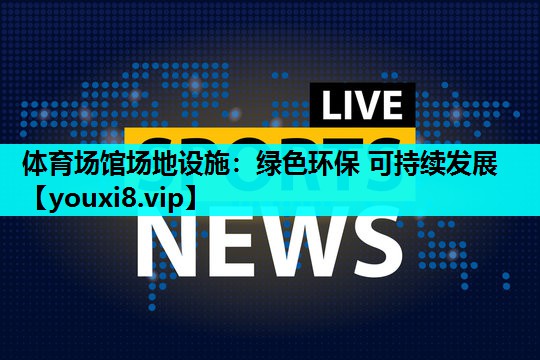 体育场馆场地设施:绿色环保 可持续发展 体育场馆场地设施:绿色环保 可持续发展