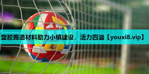 塑胶跑道材料助力小镇建设,活力四溢 塑胶跑道材料助力小镇建设,活力四溢