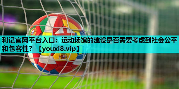 运动场馆的建设是否需要考虑到社会公平和包容性? 运动场馆的建设是否需要考虑到社会公平和包容性?