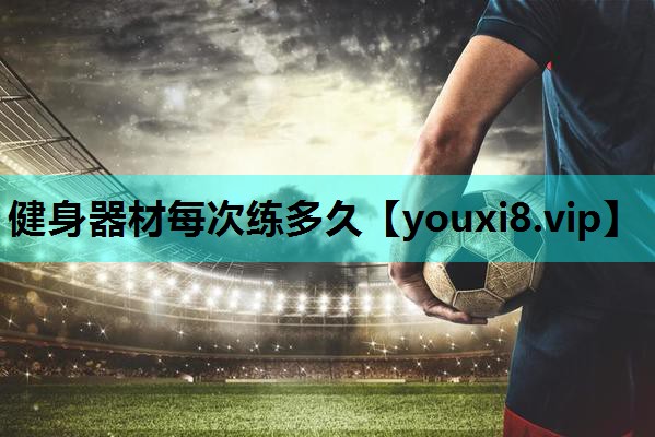 健身器材每次练多久 健身器材每次练多久